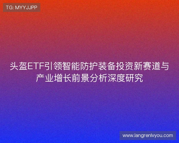 头盔ETF引领智能防护装备投资新赛道与产业增长前景分析深度研究