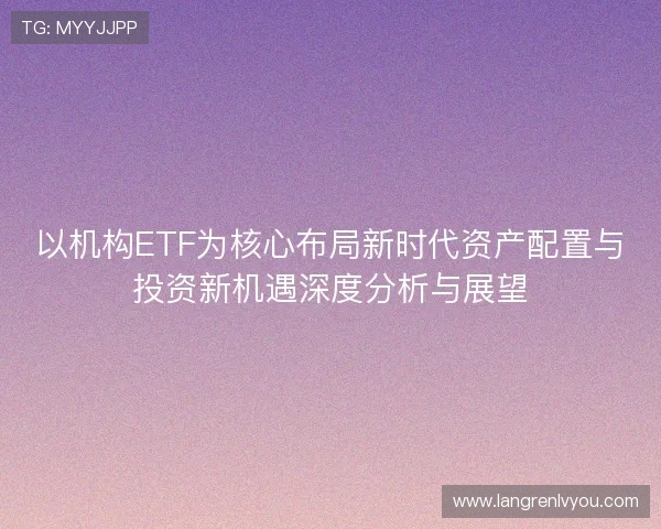 以机构ETF为核心布局新时代资产配置与投资新机遇深度分析与展望